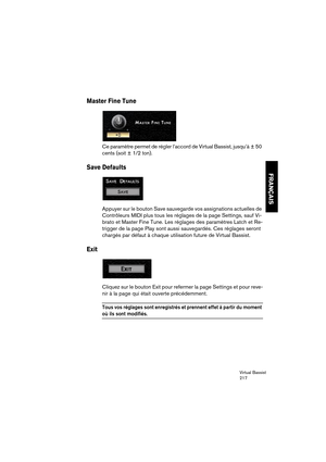 Page 217Virtual Bassist
217
FRANÇAIS
Master Fine Tune
Ce paramètre permet de régler l’accord de Virtual Bassist, jusqu’à ± 50 
cents (soit ± 1/2 ton).
Save Defaults
Appuyer sur le bouton Save sauvegarde vos assignations actuelles de 
Contrôleurs MIDI plus tous les réglages de la page Settings, sauf Vi-
brato et Master Fine Tune. Les réglages des paramètres Latch et Re-
trigger de la page Play sont aussi sauvegardés. Ces réglages seront 
chargés par défaut à chaque utilisation future de Virtual Bassist.
Exit...