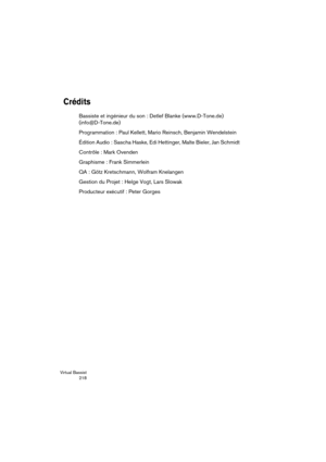 Page 218Virtual Bassist
 218
Crédits
Bassiste et ingénieur du son : Detlef Blanke (www.D-Tone.de) 
(info@D-Tone.de)
Programmation : Paul Kellett, Mario Reinsch, Benjamin Wendelstein
Édition Audio : Sascha Haske, Edi Hettinger, Malte Bieler, Jan Schmidt
Contrôle : Mark Ovenden
Graphisme : Frank Simmerlein
QA : Götz Kretschmann, Wolfram Knelangen
Gestion du Projet : Helge Vogt, Lars Slowak
Producteur exécutif : Peter Gorges 