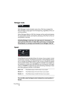 Page 28Virtual Bassist
 28
Retrigger mode
With Retrigger mode activated, every time a Part key is played the 
Part will begin to play again from the beginning, regardless of the cur-
rent bar position.
When Retrigger Mode is Off, Part changes will be performed playing 
the appropriate melodic and rhythmic phrasing of the Part for the cur-
rent position in the bar.
Activating Retrigger mode does only make sense for showcases or a 
quick overview of the Parts of a Style. When performing or arranging with 
Virtual...