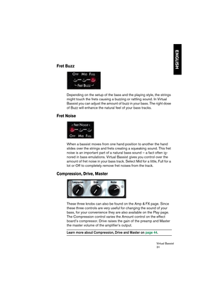 Page 31Virtual Bassist
31
ENGLISH
Fret Buzz
Depending on the setup of the bass and the playing style, the strings 
might touch the frets causing a buzzing or rattling sound. In Virtual 
Bassist you can adjust the amount of buzz in your bass. The right dose 
of Buzz will enhance the natural feel of your bass tracks.
Fret Noise
When a bassist moves from one hand position to another the hand 
slides over the strings and frets creating a squeaking sound. This fret 
noise is an important part of a natural bass sound...
