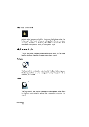 Page 32Virtual Bassist
 32
The bass sound lock
Activating the bass sound lock (by clicking on the lock symbol at the 
bottom right of the bass) will lock all settings that influence your bass 
sound, e. g. the knobs on the bass guitar and the bass selector. It will 
keep these settings even when you change the Style.
Guitar controls
You will notice that the bass guitar graphic on the left of the Play page 
has four knobs and a slider for varying your bass sound.
Volume
The Volume knob controls the output level...
