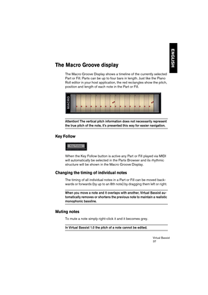 Page 37Virtual Bassist
37
ENGLISH
The Macro Groove display
The Macro Groove Display shows a timeline of the currently selected 
Part or Fill. Parts can be up to four bars in length. Just like the Piano 
Roll editor in your host application, the red rectangles show the pitch, 
position and length of each note in the Part or Fill. 
Attention! The vertical pitch information does not necessarily represent 
the true pitch of the note, it’s presented this way for easier navigation.
Key Follow
When the Key Follow...
