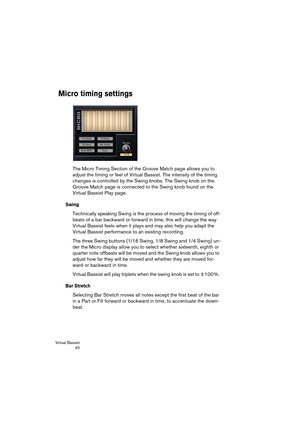 Page 40Virtual Bassist
 40
Micro timing settings
The Micro Timing Section of the Groove Match page allows you to 
adjust the timing or feel of Virtual Bassist. The intensity of the timing 
changes is controlled by the Swing knobs. The Swing knob on the 
Groove Match page is connected to the Swing knob found on the 
Virtual Bassist Play page.
Swing
Technically speaking Swing is the process of moving the timing of off-
beats of a bar backward or forward in time, this will change the way 
Virtual Bassist feels...