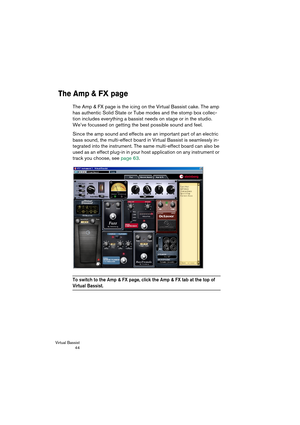 Page 44Virtual Bassist
 44
The Amp & FX page
The Amp & FX page is the icing on the Virtual Bassist cake. The amp 
has authentic Solid State or Tube modes and the stomp box collec-
tion includes everything a bassist needs on stage or in the studio. 
We’ve focussed on getting the best possible sound and feel. 
Since the amp sound and effects are an important part of an electric 
bass sound, the multi-effect board in Virtual Bassist is seamlessly in-
tegrated into the instrument. The same multi-effect board can...