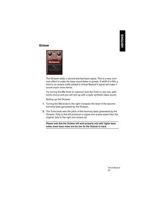 Page 53Virtual Bassist
53
ENGLISH
Octaver
The Octaver adds a second pitched bass signal. This is a very com-
mon effect to make the bass sound fatter or growly. A whiff of a fifth, a 
third or an octave softly added to Virtual Bassist’s signal will make it 
sound much more dense. 
Try turning the Mix knob to maximum and the Tone to very low, add 
some chorus and you will end up with a quite synthetic bass sound.
Setting up the Octaver:
1.Turning the Mix knob to the right increases the level of the second...