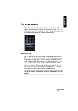 Page 57Virtual Bassist
57
ENGLISH
The output section
The output section of Virtual Bassist allows you to choose between 
several recording setups to polish the sound of your bass track. Our 
ultra realistic algorithms put you in the chair of the producer, creating 
recording conditions just like in a real studio situation.
DI/Microphone
Set the slider on the left to DI to record Virtual Bassist through a DI box. 
DIs are used in professional studios to connect the bass guitar directly 
to the mixing console....