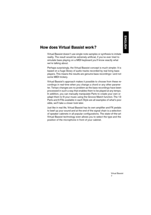 Page 7 
Virtual Bassist
7 
ENGLISH
 
How does Virtual Bassist work ? 
 
Virtual Bassist doesn’t use single-note samples or synthesis to imitate 
reality. The result would be extremely artificial, if you’ve ever tried to 
simulate bass playing on a MIDI keyboard you’ll know exactly what 
we’re talking about.
Perhaps surprisingly, the Virtual Bassist concept is much simpler. It is 
based on a huge library of audio tracks recorded by real living bass 
players. This means the results are genuine bass...