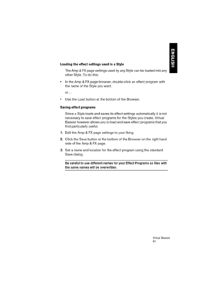 Page 61Virtual Bassist
61
ENGLISH
Loading the effect settings used in a Style 
The Amp & FX page settings used by any Style can be loaded into any 
other Style. To do this:
•In the Amp & FX page browser, double-click an effect program with 
the name of the Style you want.
or…
•Use the Load button at the bottom of the Browser.
Saving effect programs 
Since a Style loads and saves its effect settings automatically it is not 
necessary to save effect programs for the Styles you create. Virtual 
Bassist however...