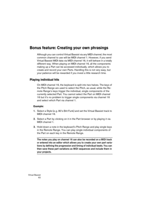 Page 62Virtual Bassist
 62
Bonus feature: Creating your own phrasings
Although you can control Virtual Bassist via any MIDI channel, the most 
common channel to use will be MIDI channel 1. However, if you send 
Virtual Bassist MIDI data via MIDI channel 16, it will behave in a totally 
different way. When playing on MIDI channel 16, all the components 
making up a Part can be accessed individually, which allows you to 
create and record your own Parts. Handling this is not very easy, but 
your patience will be...