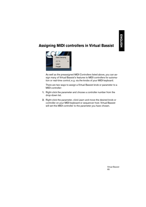 Page 65Virtual Bassist
65
ENGLISH
Assigning MIDI controllers in Virtual Bassist
As well as the preassigned MIDI Controllers listed above, you can as-
sign many of Virtual Bassist’s features to MIDI controllers for automa-
tion or real-time control, e. g. via the knobs of your MIDI keyboard.
There are two ways to assign a Virtual Bassist knob or parameter to a 
MIDI controller:
1.Right-click the parameter and choose a controller number from the 
drop-down list.
2.Right-click the parameter, click Learn and move...