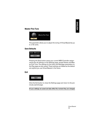 Page 69Virtual Bassist
69
ENGLISH
Master Fine Tune
This parameter allows you to adjust the tuning of Virtual Bassist by up 
to ± 50 cents.
Save Defaults
Pressing the Save button saves your current MIDI Controller assign-
ments plus all settings on the Settings page, except Vibrato and Mas-
ter Fine Tune. The settings for the Latch and Retrigger parameters on 
the Play page are also saved. These settings are loaded as the default 
set anytime you use Virtual Bassist in the future.
Exit
Click the Exit button to...