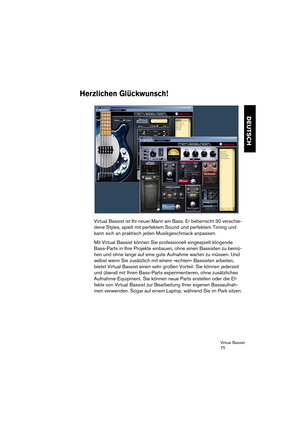 Page 75Virtual Bassist
75
DEUTSCH
Herzlichen Glückwunsch!
Virtual Bassist ist Ihr neuer Mann am Bass. Er beherrscht 30 verschie-
dene Styles, spielt mit perfektem Sound und perfektem Timing und 
kann sich an praktisch jeden Musikgeschmack anpassen.
Mit Virtual Bassist können Sie professionell eingespielt klingende 
Bass-Parts in Ihre Projekte einbauen, ohne einen Bassisten zu bemü-
hen und ohne lange auf eine gute Aufnahme warten zu müssen. Und 
selbst wenn Sie zusätzlich mit einem »echten« Bassisten arbeiten,...