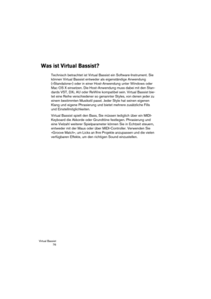 Page 76Virtual Bassist
 76
Was ist Virtual Bassist?
Technisch betrachtet ist Virtual Bassist ein Software-Instrument. Sie 
können Virtual Bassist entweder als eigenständige Anwendung 
(»Standalone«) oder in einer Host-Anwendung unter Windows oder 
Mac OS X einsetzen. Die Host-Anwendung muss dabei mit den Stan-
dards VST, DXi, AU oder ReWire kompatibel sein. Virtual Bassist bie-
tet eine Reihe verschiedener so genannter Styles, von denen jeder zu 
einem bestimmten Musikstil passt. Jeder Style hat seinen eigenen...