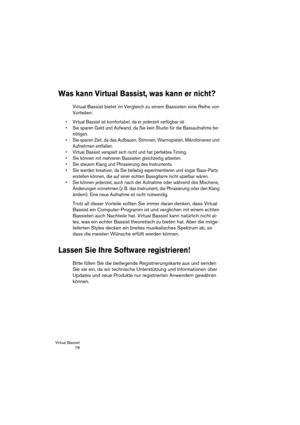 Page 78Virtual Bassist
 78
Was kann Virtual Bassist, was kann er nicht?
Virtual Bassist bietet im Vergleich zu einem Bassisten eine Reihe von 
Vorteilen:
•Virtual Bassist ist komfortabel, da er jederzeit verfügbar ist .
•Sie sparen Geld und Aufwand, da Sie kein Studio für die Bassaufnahme be-
nötigen.
•Sie sparen Zeit, da das Aufbauen, Stimmen, Warmspielen, Mikrofonieren und 
Aufnehmen entfallen.
•Virtual Bassist verspielt sich nicht und hat perfektes Timing.
•Sie können mit mehreren Bassisten gleichzeitig...