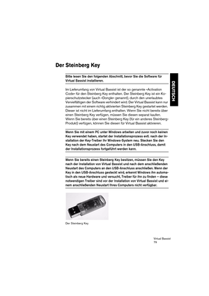 Page 79Virtual Bassist
79
DEUTSCH
Der Steinberg Key
Bitte lesen Sie den folgenden Abschnitt, bevor Sie die Software für 
Virtual Bassist installieren. 
Im Lieferumfang von Virtual Bassist ist der so genannte »Activation 
Code« für den Steinberg Key enthalten. Der Steinberg Key ist ein Ko-
pierschutzstecker (auch »Dongle« genannt), durch den unerlaubtes 
Vervielfältigen der Software verhindert wird. Der Virtual Bassist kann nur 
zusammen mit einem richtig aktivierten Steinberg Key gestartet werden. 
Dieser ist...