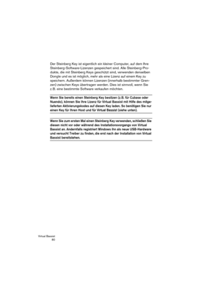 Page 80Virtual Bassist
 80
Der Steinberg Key ist eigentlich ein kleiner Computer, auf dem Ihre 
Steinberg-Software-Lizenzen gespeichert sind. Alle Steinberg-Pro-
dukte, die mit Steinberg Keys geschützt sind, verwenden denselben 
Dongle und es ist möglich, mehr als eine Lizenz auf einem Key zu 
speichern. Außerdem können Lizenzen (innerhalb bestimmter Gren-
zen) zwischen Keys übertragen werden. Dies ist sinnvoll, wenn Sie 
z. B. eine bestimmte Software verkaufen möchten. 
Wenn Sie bereits einen Steinberg Key...