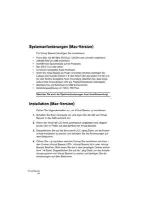 Page 82Virtual Bassist
 82
Systemanforderungen (Mac-Version)
Für Virtual Bassist benötigen Sie mindestens:
•Power Mac G4 867 MHz (G4 Dual 1,25 GHz oder schneller empfohlen).
•256 MB RAM (512 MB empfohlen).
•500 MB freier Speicherplatz auf der Festplatte.
•Mac OS X 10.3 oder höher.
•CoreAudio-kompatible Audio-Hardware.
•Wenn Sie Virtual Bassist als PlugIn verwenden möchten, benötigen Sie 
Cubase oder Nuendo (Version 1.5 oder höher) oder eine andere mit VST 2.0, 
AU oder ReWire kompatible Host-Anwendung. Beachten...