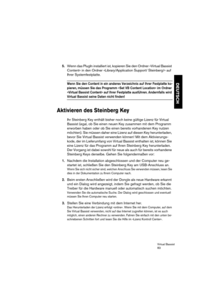 Page 83Virtual Bassist
83
DEUTSCH
5.Wenn das PlugIn installiert ist, kopieren Sie den Ordner »Virtual Bassist 
Content« in den Ordner »Library/Application Support/ Steinberg/« auf 
Ihrer Systemfestplatte.
Wenn Sie den Content in ein anderes Verzeichnis auf Ihrer Festplatte ko-
pieren, müssen Sie das Programm »Set VB Content Location« im Ordner 
»Virtual Bassist Content« auf Ihrer Festplatte ausführen. Andernfalls wird 
Virtual Bassist seine Daten nicht finden!
Aktivieren des Steinberg Key
Ihr Steinberg Key...