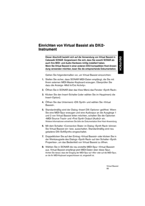 Page 85Virtual Bassist
85
DEUTSCH
Einrichten von Virtual Bassist als DXi2-
Instrument
Dieser Abschnitt bezieht sich auf die Verwendung von Virtual Bassist in 
Cakewalk SONAR. Vergewissern Sie sich, dass Sie sowohl SONAR als 
auch Ihre MIDI- und Audio-Hardware richtig installiert haben. 
Wenn Sie Virtual Bassist in einer anderen DXi2-kompatiblen Host-Anwen-
dung verwenden möchten, lesen Sie die entsprechende Dokumentation.
Gehen Sie folgendermaßen vor, um Virtual Bassist einzurichten:
1.Stellen Sie sicher, dass...