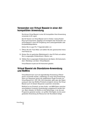 Page 86Virtual Bassist
 86
Verwenden von Virtual Bassist in einer AU-
kompatiblen Anwendung
Sie können Virtual Bassist in einer AU-kompatiblen Host-Anwendung 
verwenden (z. B. Logic).
Die AU-Version von Virtual Bassist wird im Ordner »Library/Audio/
Plug-ins/Components« abgelegt und ermöglicht das Verwenden von 
Virtual Bassist in einer AU-Umgebung ohne Leistungseinbußen oder 
Kompatibilitätsprobleme.
Gehen Sie in Logic Pro 7 folgendermaßen vor:
1.Öffnen Sie den Track Mixer und wählen Sie den gewünschten...