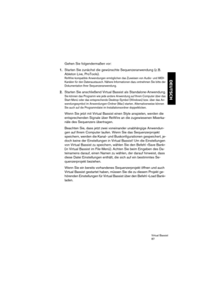 Page 87Virtual Bassist
87
DEUTSCH
Gehen Sie folgendermaßen vor:
1.Starten Sie zunächst die gewünschte Sequenzeranwendung (z. B. 
Ableton Live, ProTools).
ReWire-kompatible Anwendungen ermöglichen das Zuweisen von Audio- und MIDI-
Kanälen für den Datenaustausch. Nähere Informationen dazu entnehmen Sie bitte der 
Dokumentation Ihrer Sequenzeranwendung.
2.Starten Sie anschließend Virtual Bassist als Standalone-Anwendung.
Sie können das Programm wie jede andere Anwendung auf Ihrem Computer über das 
Start-Menü oder...