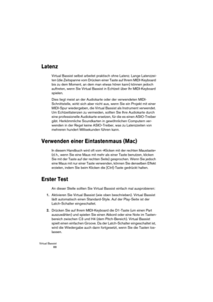 Page 88Virtual Bassist
 88
Latenz
Virtual Bassist selbst arbeitet praktisch ohne Latenz. Lange Latenzzei-
ten (die Zeitspanne vom Drücken einer Taste auf Ihrem MIDI-Keyboard 
bis zu dem Moment, an dem man etwas hören kann) können jedoch 
auftreten, wenn Sie Virtual Bassist in Echtzeit über Ihr MIDI-Keyboard 
spielen.
Dies liegt meist an der Audiokarte oder der verwendeten MIDI-
Schnittstelle, wirkt sich aber nicht aus, wenn Sie ein Projekt mit einer 
MIDI-Spur wiedergeben, die Virtual Bassist als Instrument...