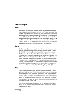 Page 92Virtual Bassist
 92
Terminologie
Styles
Unter einem Style versteht man eine einem bestimmten Genre zuge-
ordnete Zusammenstellung von Grooves und Phrasen (auch als Parts 
und Fills bezeichnet) unter Verwendung eines bestimmten Basses und 
bestimmter Effekt- und Groove-Match-Einstellungen. Ein Style umfasst 
immer 13 Parts, die über die weißen Tasten zwischen D1 und H2 an-
gesteuert werden, und 6 Fills, die durch die schwarzen Tasten F#, G# 
und B in demselben Tastenbereich angesteuert werden. Ein Style...