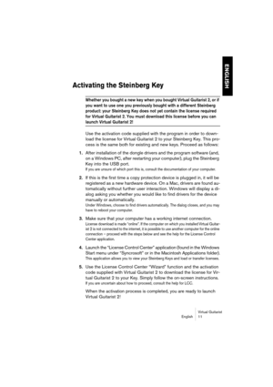 Page 11 
ENGLISH
 
Virtual Guitarist
English 11 
Activating the Steinberg Key
 
Whether you bought a new key when you bought Virtual Guitarist 2, or if 
you want to use one you previously bought with a different Steinberg 
product: your Steinberg Key does not yet contain the license required 
for Virtual Guitarist 2. You must download this license before you can 
 
launch Virtual Guitarist 2!
 
Use the activation code supplied with the program in order to down-
load the license for Virtual Guitarist 2 to your...