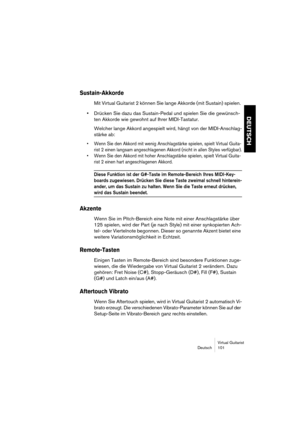 Page 101Virtual Guitarist
Deutsch 101
DEUTSCH
Sustain-Akkorde
Mit Virtual Guitarist 2 können Sie lange Akkorde (mit Sustain) spielen. 
•Drücken Sie dazu das Sustain-Pedal und spielen Sie die gewünsch-
ten Akkorde wie gewohnt auf Ihrer MIDI-Tastatur.
Welcher lange Akkord angespielt wird, hängt von der MIDI-Anschlag-
stärke ab:
• Wenn Sie den Akkord mit wenig Anschlagstärke spielen, spielt Virtual Guita-
rist 2 einen langsam angeschlagenen Akkord (nicht in allen Styles verfügbar).
• Wenn Sie den Akkord mit hoher...