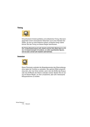 Page 110Virtual Guitarist
110 Deutsch
Timing
Virtual Guitarist 2 bietet perfektes und verlässliches Timing. Dies kann 
gegenüber einem menschlichen Gitarristen auch einen Nachteil dar-
stellen, da eine so hohe Präzision einfach unnatürlich klingt. Daher 
können Sie das Timing mit diesem Regler beeinflussen.
Die Timing-Abweichung ist sehr dezent und bei Solo-Spiel kaum zu hö-
ren. Im Zusammenspiel mit anderen, vor allem quantisierten Spuren, 
wird sie aber schnell sehr deutlich wahrnehmbar.
Inversion
Dieser...