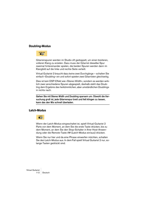 Page 112Virtual Guitarist
112 Deutsch
Doubling-Modus
Gitarrenspuren werden im Studio oft gedoppelt, um einen breiteren, 
volleren Klang zu erzielen. Dazu muss der Gitarrist dieselbe Spur 
zweimal hintereinander spielen, die beiden Spuren werden dann im 
Klangbild auf die linke und rechte Seite verteilt. 
Virtual Guitarist 2 braucht dazu keine zwei Durchgänge – schalten Sie 
einfach »Doubling« ein und sofort spielen zwei Gitarristen gleichzeitig. 
Dies ist kein DSP-Effekt wie »Stereo Width«, sondern es werden...