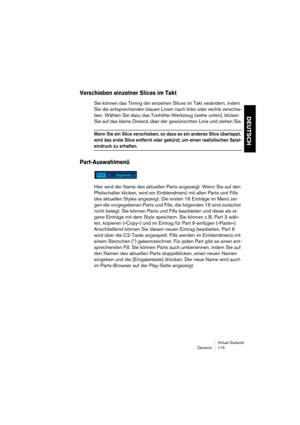 Page 115Virtual Guitarist
Deutsch 115
DEUTSCH
Verschieben einzelner Slices im Takt
Sie können das Timing der einzelnen Slices im Takt verändern, indem 
Sie die entsprechenden blauen Linien nach links oder rechts verschie-
ben. Wählen Sie dazu das Tonhöhe-Werkzeug (siehe unten), klicken 
Sie auf das kleine Dreieck über der gewünschten Linie und ziehen Sie.
Wenn Sie ein Slice verschieben, so dass es ein anderes Slice überlappt, 
wird das erste Slice entfernt oder gekürzt, um einen realistischen Spiel-
eindruck zu...