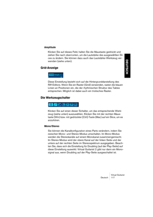 Page 117Virtual Guitarist
Deutsch 117
DEUTSCH
Amplitude
Klicken Sie auf dieses Feld, halten Sie die Maustaste gedrückt und 
ziehen Sie nach oben/unten, um die Lautstärke des ausgewählten Sli-
ces zu ändern. Sie können dazu auch das Lautstärke-Werkzeug ver-
wenden (siehe unten).
Grid-Anzeige
Diese Einstellung bezieht sich auf die Hintergrunddarstellung des 
Riff-Editors. Wenn Sie ein Raster (Grid) verwenden, rasten die blauen 
Linien an Positionen ein, die der rhythmischen Struktur des Taktes 
entsprechen....