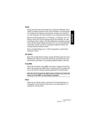 Page 121Virtual Guitarist
Deutsch 121
DEUTSCH
Swing
Swing bezeichnet das Verschieben der unbetonten Zählzeiten eines 
Taktes an spätere Positionen. Das Timing-Verhalten von Virtual Guita-
rist 2 während des Spielens wird dadurch verändert und erleichtert 
u. U. das Anpassen von Virtual Guitarist 2 an vorhandene Aufnahmen.
Mit den drei Swing-Schaltern (»1/16 Swing«, »1/8 Swing« und »1/4 
Swing«) neben der Groove-Anzeige können Sie festlegen, ob unbe-
tonte Sechzehntel-, Achtel- oder Viertelzählzeiten verschoben...