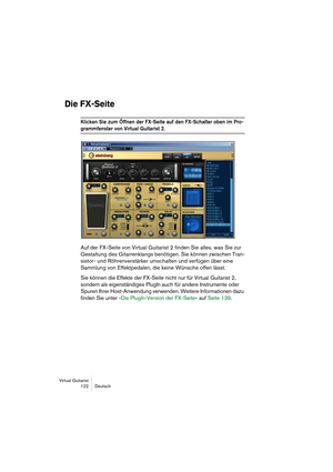 Page 122Virtual Guitarist
122 Deutsch
Die FX-Seite
Klicken Sie zum Öffnen der FX-Seite auf den FX-Schalter oben im Pro-
grammfenster von Virtual Guitarist 2.
Auf der FX-Seite von Virtual Guitarist 2 finden Sie alles, was Sie zur 
Gestaltung des Gitarrenklangs benötigen. Sie können zwischen Tran-
sistor- und Röhrenverstärker umschalten und verfügen über eine 
Sammlung von Effektpedalen, die keine Wünsche offen lässt.
Sie können die Effekte der FX-Seite nicht nur für Virtual Guitarist 2, 
sondern als...