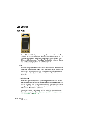 Page 126Virtual Guitarist
126Deutsch
Die Effekte
Wah-Pedal
Dieser Effekt heißt Wah, weil er so klingt. Es handelt sich um ein Tief-
passfilter mit Resonance-Regler, der den Frequenzbereich um die Cu-
toff-Frequenz verstärkt. Das Pedal steuert die Cutoff-Frequenz durch 
Öffnen und Schließen des Filters. Das Wah-Pedal ist zwischen Gitarre 
und Verstärker eingefügt, wie im wirklichen Leben.
Reso
Der Reso-Regler (steht für »Resonance«) oben rechts im Wah-Bereich 
steuert die Intensität des Effekts. Wenn Sie diesen...