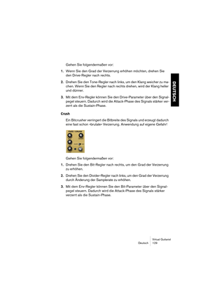 Page 129Virtual Guitarist
Deutsch 129
DEUTSCH
Gehen Sie folgendermaßen vor:
1.Wenn Sie den Grad der Verzerrung erhöhen möchten, drehen Sie 
den Drive-Regler nach rechts.
2.Drehen Sie den Tone-Regler nach links, um den Klang weicher zu ma-
chen. Wenn Sie den Regler nach rechts drehen, wird der Klang heller 
und dünner.
3.Mit dem Env-Regler können Sie den Drive-Parameter über den Signal-
pegel steuern. Dadurch wird die Attack-Phase des Signals stärker ver-
zerrt als die Sustain-Phase.
Crush
Ein Bitcrusher...