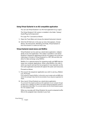Page 14 
Virtual Guitarist
14 English 
Using Virtual Guitarist in an AU compatible application
 
You can use Virtual Guitarist in an AU host application (e. g. Logic) .
The Virtual Guitarist 2 AU version is installed in the folder “Library/
Audio/Plug-ins/Components”.
For Logic Pro 7 proceed as follows: 
1. 
Open the Track Mixer and choose the desired Instrument channel. 
2. 
Click the I/O field and, in the pop-up menu that appears, choose 
Stereo, AU Instruments, Steinberg and finally, Virtual Guitarist 2....