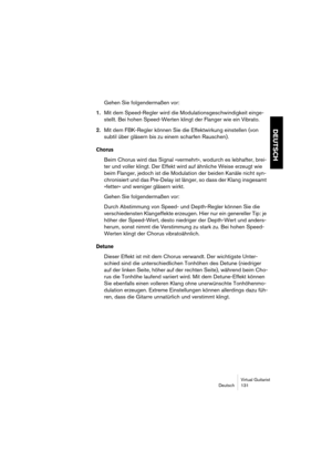 Page 131Virtual Guitarist
Deutsch 131
DEUTSCH
Gehen Sie folgendermaßen vor:
1.Mit dem Speed-Regler wird die Modulationsgeschwindigkeit einge-
stellt. Bei hohen Speed-Werten klingt der Flanger wie ein Vibrato.
2.Mit dem FBK-Regler können Sie die Effektwirkung einstellen (von 
subtil über gläsern bis zu einem scharfen Rauschen).
Chorus
Beim Chorus wird das Signal »vermehrt«, wodurch es lebhafter, brei-
ter und voller klingt. Der Effekt wird auf ähnliche Weise erzeugt wie 
beim Flanger, jedoch ist die Modulation...