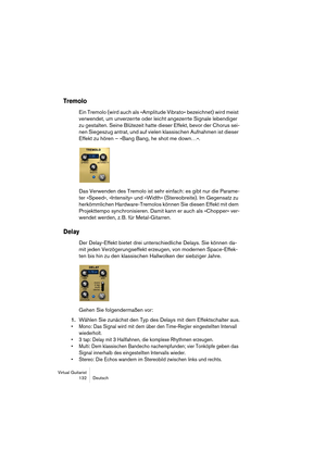 Page 132Virtual Guitarist
132 Deutsch
Tremolo
Ein Tremolo (wird auch als »Amplitude Vibrato« bezeichnet) wird meist 
verwendet, um unverzerrte oder leicht angezerrte Signale lebendiger 
zu gestalten. Seine Blütezeit hatte dieser Effekt, bevor der Chorus sei-
nen Siegeszug antrat, und auf vielen klassischen Aufnahmen ist dieser 
Effekt zu hören – »Bang Bang, he shot me down…«.
Das Verwenden des Tremolo ist sehr einfach: es gibt nur die Parame-
ter »Speed«, »Intensity« und »Width« (Stereobreite). Im Gegensatz zu...