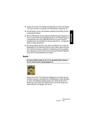 Page 133Virtual Guitarist
Deutsch 133
DEUTSCH
2.Stellen Sie mit dem Time-Regler die Delay-Zeit ein. Wenn das Signal 
nicht synchronisiert ist, zeigt das Time-Feld Werte in Sekunden an.
3.Der Mix-Regler steuert das Verhältnis zwischen dem Effekt und dem 
ursprünglichen Signal.
4.Mit dem FBK-Regler wird die Zahl der Wiederholungen festgelegt (in-
dem ein bestimmter Anteil des Effektsignals an den Effekteingang zu-
rückgesendet wird). Hohe FBK-Werte können zu immer längeren 
Verzögerungen und schließlich zu...