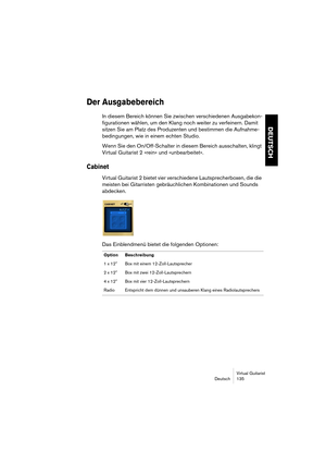 Page 135Virtual Guitarist
Deutsch 135
DEUTSCH
Der Ausgabebereich
In diesem Bereich können Sie zwischen verschiedenen Ausgabekon-
figurationen wählen, um den Klang noch weiter zu verfeinern. Damit 
sitzen Sie am Platz des Produzenten und bestimmen die Aufnahme-
bedingungen, wie in einem echten Studio.
Wenn Sie den On/Off-Schalter in diesem Bereich ausschalten, klingt 
Virtual Guitarist 2 »rein« und »unbearbeitet«.
Cabinet
Virtual Guitarist 2 bietet vier verschiedene Lautsprecherboxen, die die 
meisten bei...