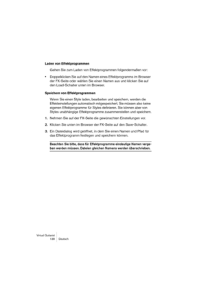 Page 138Virtual Guitarist
138 Deutsch
Laden von Effektprogrammen
Gehen Sie zum Laden von Effektprogrammen folgendermaßen vor:
•Doppelklicken Sie auf den Namen eines Effektprogramms im Browser 
der FX-Seite oder wählen Sie einen Namen aus und klicken Sie auf 
den Load-Schalter unten im Browser.
Speichern von Effektprogrammen
Wenn Sie einen Style laden, bearbeiten und speichern, werden die 
Effekteinstellungen automatisch mitgespeichert, Sie müssen also keine 
eigenen Effektprogramme für Styles definieren. Sie...