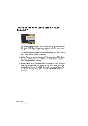 Page 142Virtual Guitarist
142 Deutsch
Zuweisen von MIDI-Controllern in Virtual 
Guitarist 2
Neben den im vorigen Abschnitt aufgeführten MIDI-Controllern können 
Sie weitere MIDI-Controller zum Automatisieren oder Fernsteuern fast 
aller Parameter von Virtual Guitarist 2 definieren.
Sie haben zwei Möglichkeiten, um einem Parameter von Virtual Guita-
rist 2 einen MIDI-Controller zuzuweisen:
1.Klicken Sie mit der rechten Maustaste (Win)/mit gedrückter [Ctrl]-Taste 
(Mac) auf den Parameter und wählen Sie im...