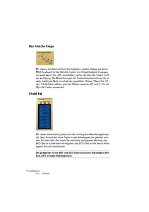 Page 144Virtual Guitarist
144 Deutsch
Key Remote Range
Mit diesen Schaltern können Sie festlegen, welche Oktave auf Ihrem 
MIDI-Keyboard für die Remote-Tasten von Virtual Guitarist 2 verwen-
det wird. Wenn Sie »Off« einschalten, stehen die Remote-Tasten nicht 
zur Verfügung. Die Bezeichnungen der Tasten beziehen sich auf die je-
weils niedrigste Note innerhalb der gewählten Oktave. Wenn Sie z. B. 
den C1-Schalter wählen, wird die Oktave zwischen C1 und B1 für die 
Remote-Tasten verwendet.
Chord Set
Mit dieser...