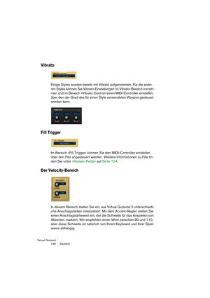 Page 146Virtual Guitarist
146Deutsch
Vibrato
Einige Styles wurden bereits mit Vibrato aufgenommen. Für die ande-
ren Styles können Sie Vibrato-Einstellungen im Vibrato-Bereich vorneh-
men und im Bereich »Vibrato Control« einen MIDI-Controller einstellen, 
über den der Grad des für einen Style verwendeten Vibratos gesteuert 
werden kann.
Fill Trigger
Im Bereich »Fill Trigger« können Sie den MIDI-Controller einstellen, 
über den Fills angesteuert werden. Weitere Informationen zu Fills fin-
den Sie unter...