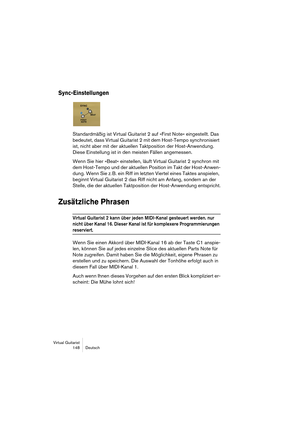 Page 148Virtual Guitarist
148 Deutsch
Sync-Einstellungen
Standardmäßig ist Virtual Guitarist 2 auf »First Note« eingestellt. Das 
bedeutet, dass Virtual Guitarist 2 mit dem Host-Tempo synchronisiert 
ist, nicht aber mit der aktuellen Taktposition der Host-Anwendung. 
Diese Einstellung ist in den meisten Fällen angemessen.
Wenn Sie hier »Beat« einstellen, läuft Virtual Guitarist 2 synchron mit 
dem Host-Tempo und der aktuellen Position im Takt der Host-Anwen-
dung. Wenn Sie z. B. ein Riff im letzten Viertel eines...