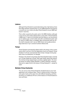 Page 16 
Virtual Guitarist
16English 
Latency
 
Although Virtual Guitarist is practically latency-free, high latency times 
(the delay between pressing keys on your MIDI keyboard and hearing 
a sound) can occur when you play Virtual Guitarist via your MIDI key-
board in real time. 
This is often caused by the audio card or the MIDI interface, although 
it won’t be an issue when playing back a song with a Virtual Guitarist 
2 MIDI track. To get rid of annoying real-time latency, we recommend 
you to replace your...