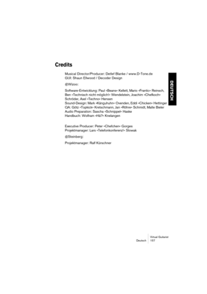 Page 157Virtual Guitarist
Deutsch 157
DEUTSCH
Credits
Musical Director/Producer: Detlef Blanke / www.D-Tone.de
GUI: Shaun Ellwood / Decoder Design
@Wizoo:
Software-Entwicklung: Paul »Beans« Kellett, Mario »Frantic« Reinsch, 
Ben »Technisch nicht möglich!« Wendelstein, Joachim »Chefkoch« 
Schröder, Axel »Techno« Hensen
Sound-Design: Mark »Känguhuhn« Ovenden, Eddi »Chicken« Hettinger
QA: Götz »Topkick« Kretschmann, Jan »Röhre« Schmidt, Malte Bieler
Audio Preparation: Sascha »Schnippel« Haske
Handbuch: Wolfram...