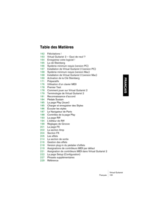 Page 161Virtual Guitarist
Français 161
FRANÇAIS
Table des Matières
162Félicitations !
163Virtual Guitarist  2 – Quoi de neuf ?
164Enregistrez votre logiciel !
165La clé Steinberg
166Système minimum requis (version PC)
167Installation de Virtual Guitarist 2 (version PC)
168Système minimum requis (version Mac)
168Installation de Virtual Guitarist 2 (version Mac)
169Activation de la Clé Steinberg
171Préparatifs
176Utilisation d’un clavier MIDI
178Premier Test
178Comment jouer sur Virtual Guitarist 2
179Terminologie...